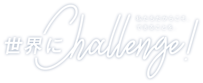 世界にChallenge! 私たちだからこそできることを